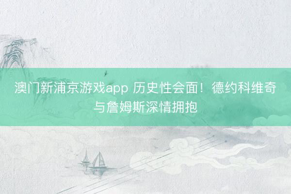 澳門新浦京游戲app 歷史性會面！德約科維奇與詹姆斯深情擁抱