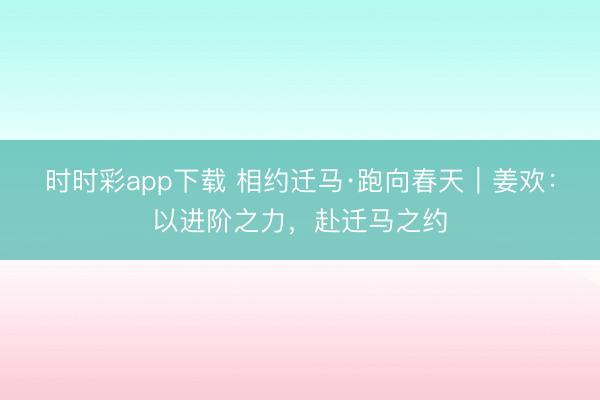 時時彩app下載 相約遷馬·跑向春天｜姜歡：以進階之力，赴遷馬之約