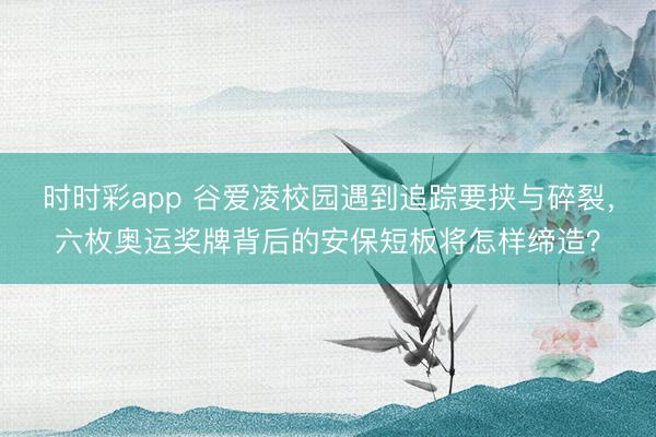 時時彩app 谷愛凌校園遇到追蹤要挾與碎裂,六枚奧運獎牌背后的安保短板將怎樣締造?