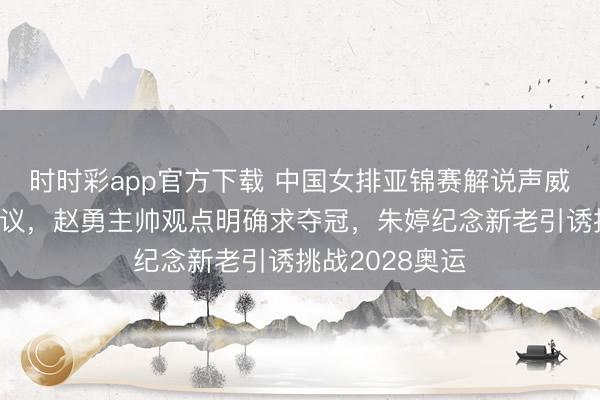 時時彩app官方下載 中國女排亞錦賽解說聲威安排挺值得計議,趙勇主帥觀點明確求奪冠,朱婷紀念新老引誘挑戰2028奧運