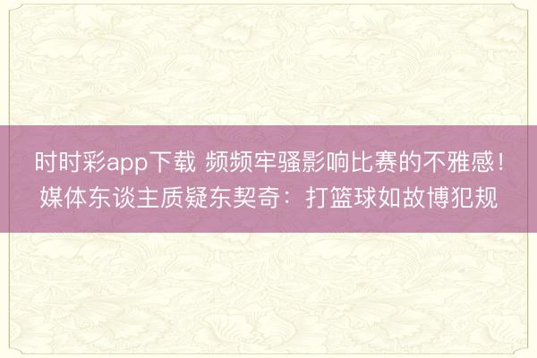 時時彩app下載 頻頻牢騷影響比賽的不雅感！媒體東談主質疑東契奇：打籃球如故博犯規