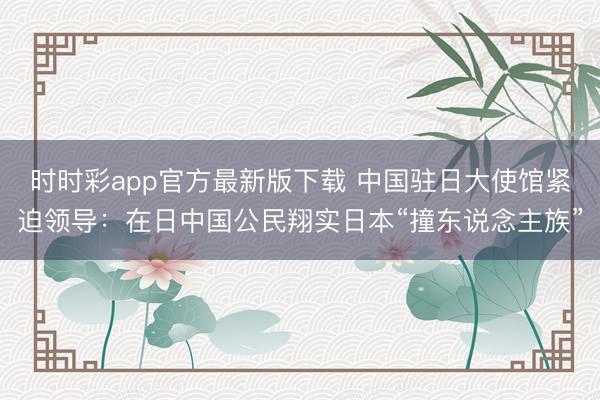 時(shí)時(shí)彩app官方最新版下載 中國(guó)駐日大使館緊迫領(lǐng)導(dǎo)：在日中國(guó)公民翔實(shí)日本“撞東說(shuō)念主族”