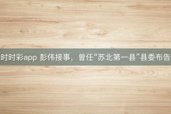 時時彩app 彭偉接事，曾任“蘇北第一縣”縣委布告