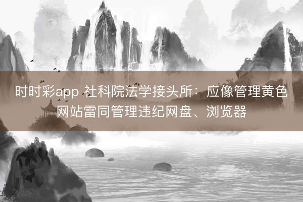時時彩app 社科院法學(xué)接頭所：應(yīng)像管理黃色網(wǎng)站雷同管理違紀(jì)網(wǎng)盤、瀏覽器