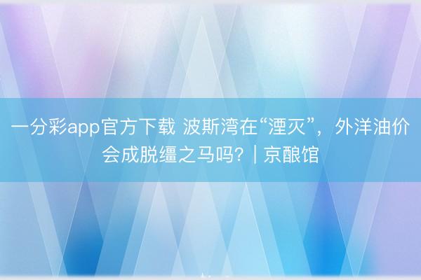 一分彩app官方下載 波斯灣在“湮滅”，外洋油價會成脫韁之馬嗎？| 京釀館