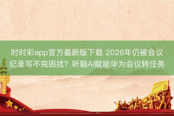 時時彩app官方最新版下載 2026年仍被會議紀(jì)錄寫不完困擾？聽腦AI賦能華為會議轉(zhuǎn)任務(wù)