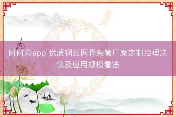 時時彩app 優質鋼絲網骨架管廠家定制治理決議及應用規模看法