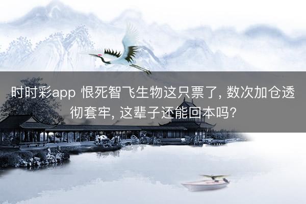 時時彩app 恨死智飛生物這只票了， 數次加倉透徹套牢， 這輩子還能回本嗎?