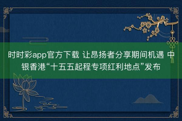 時時彩app官方下載 讓昂揚者分享期間機遇 中銀香港“十五五起程專項紅利地點”發布